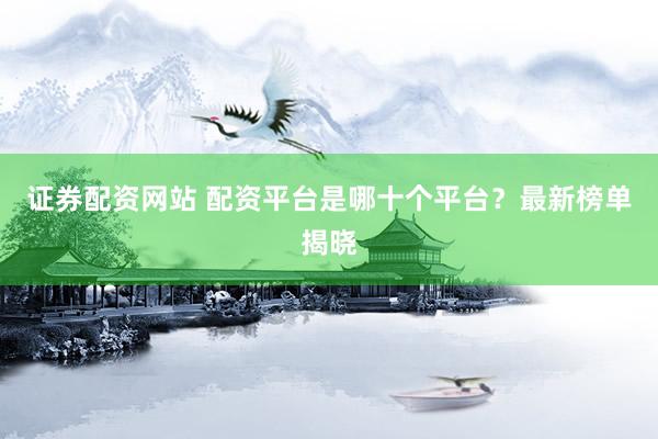 证券配资网站 配资平台是哪十个平台?最新榜单揭晓