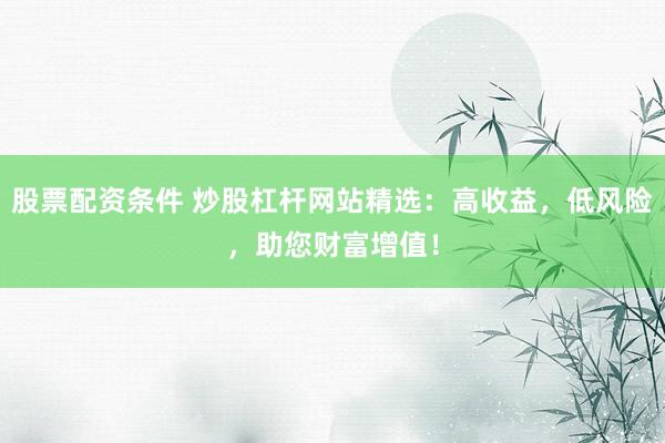 股票配资条件 炒股杠杆网站精选：高收益，低风险，助您财富增值！