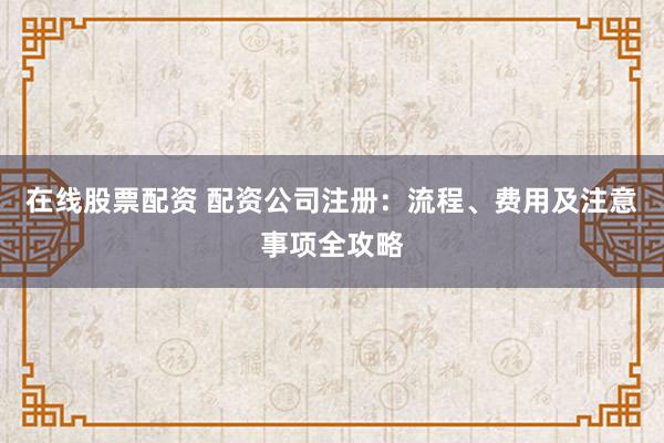 在线股票配资 配资公司注册:流程、费用及注意事项全攻略