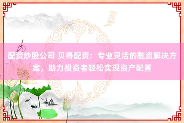 配资炒股公司 贝得配资：专业灵活的融资解决方案，助力投资者轻松实现资产配置