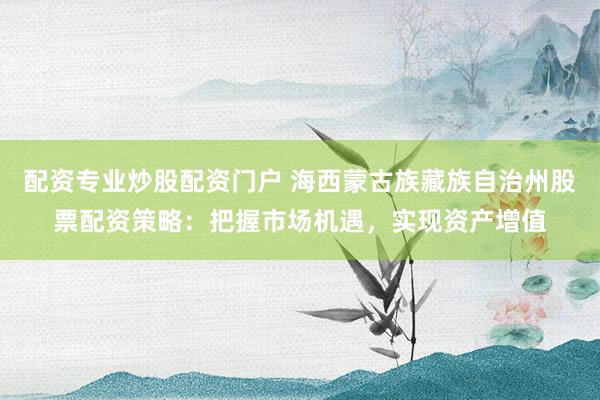 配资专业炒股配资门户 海西蒙古族藏族自治州股票配资策略：把握市场机遇，实现资产增值