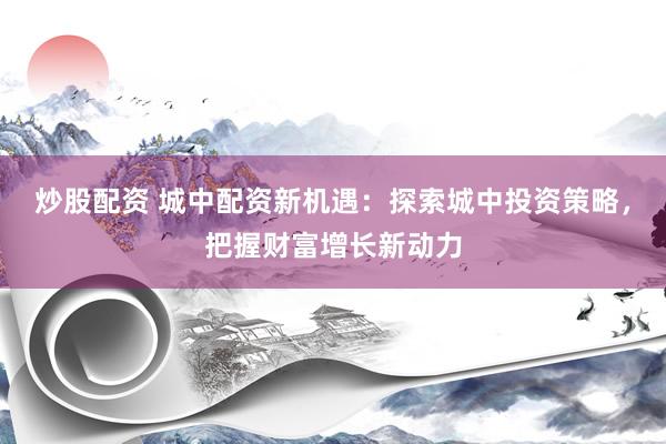 炒股配资 城中配资新机遇:探索城中投资策略,把握财富增长新动力
