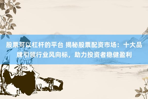 股票可以杠杆的平台 揭秘股票配资市场：十大品牌引领行业风向标，助力投资者稳健盈利